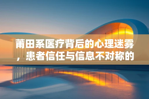 莆田系医疗背后的心理迷雾，患者信任与信息不对称的博弈