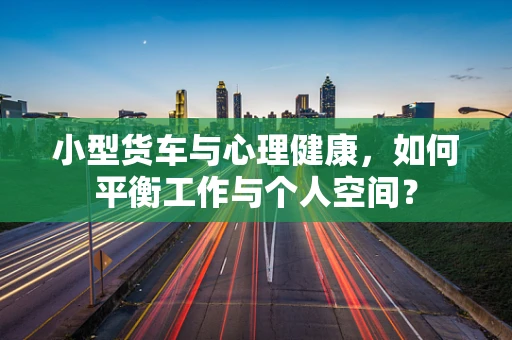 小型货车与心理健康，如何平衡工作与个人空间？