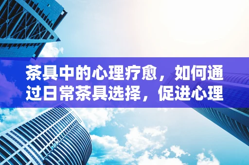 茶具中的心理疗愈，如何通过日常茶具选择，促进心理健康？