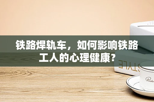 铁路焊轨车，如何影响铁路工人的心理健康？
