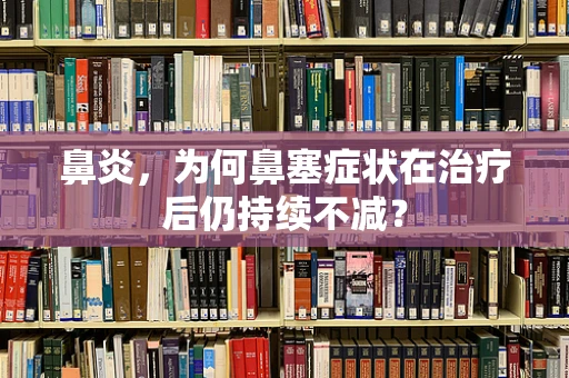 鼻炎，为何鼻塞症状在治疗后仍持续不减？