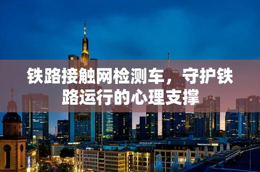 铁路接触网检测车，守护铁路运行的心理支撑