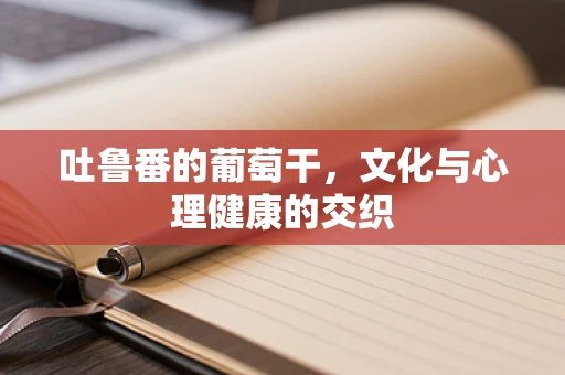 吐鲁番的葡萄干，文化与心理健康的交织