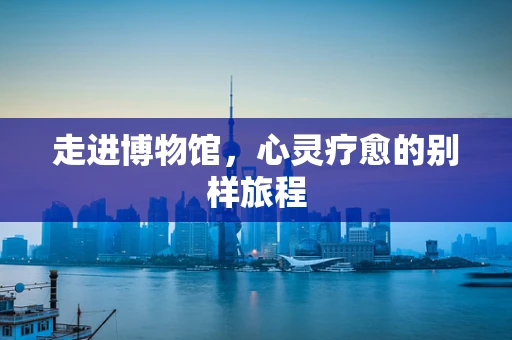 走进博物馆，心灵疗愈的别样旅程