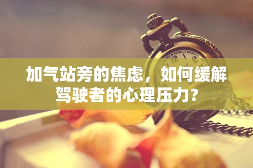加气站旁的焦虑，如何缓解驾驶者的心理压力？