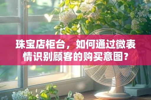 珠宝店柜台，如何通过微表情识别顾客的购买意图？