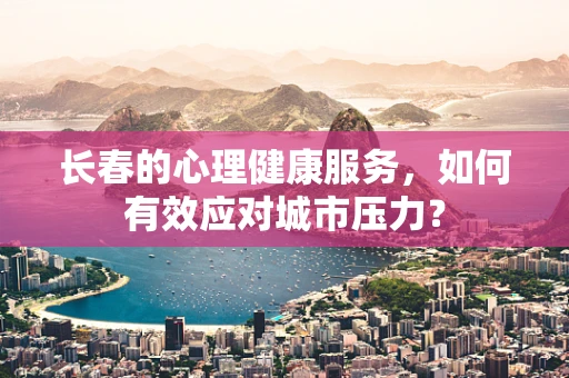 长春的心理健康服务，如何有效应对城市压力？