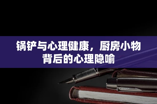 锅铲与心理健康，厨房小物背后的心理隐喻