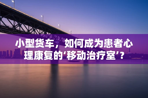 小型货车，如何成为患者心理康复的‘移动治疗室’？