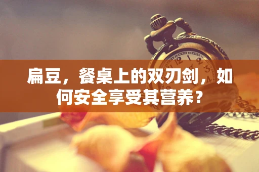 扁豆，餐桌上的双刃剑，如何安全享受其营养？