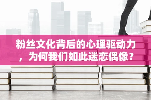 粉丝文化背后的心理驱动力，为何我们如此迷恋偶像？