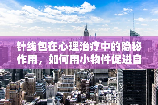针线包在心理治疗中的隐秘作用，如何用小物件促进自我疗愈？