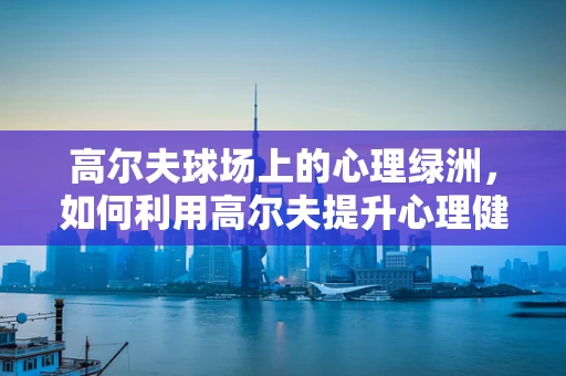 高尔夫球场上的心理绿洲，如何利用高尔夫提升心理健康？