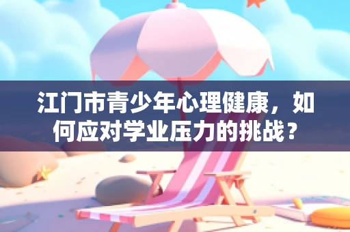 江门市青少年心理健康，如何应对学业压力的挑战？