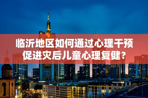 临沂地区如何通过心理干预促进灾后儿童心理复健？