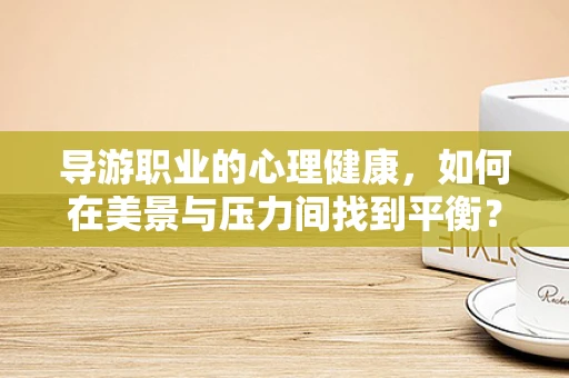 导游职业的心理健康，如何在美景与压力间找到平衡？