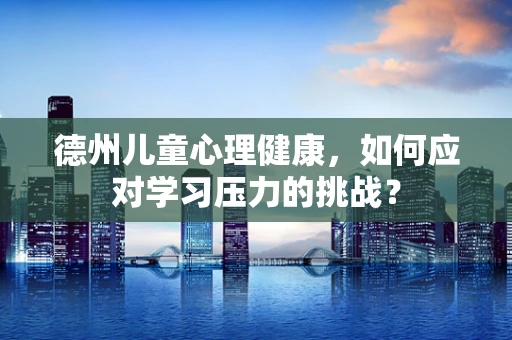 德州儿童心理健康，如何应对学习压力的挑战？
