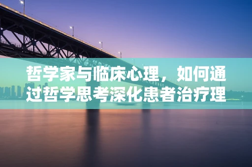 哲学家与临床心理，如何通过哲学思考深化患者治疗理解？