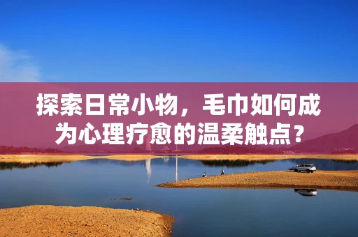 探索日常小物，毛巾如何成为心理疗愈的温柔触点？