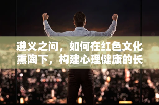 遵义之问，如何在红色文化熏陶下，构建心理健康的长征精神