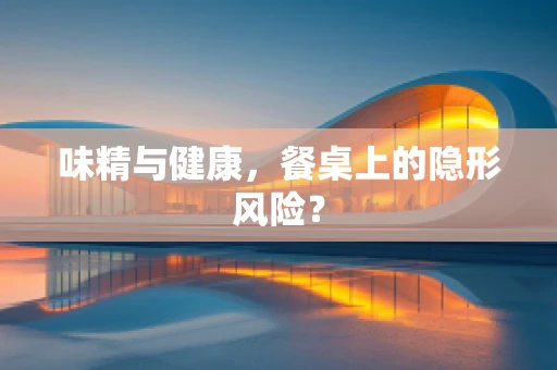味精与健康，餐桌上的隐形风险？