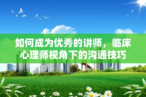 如何成为优秀的讲师，临床心理师视角下的沟通技巧