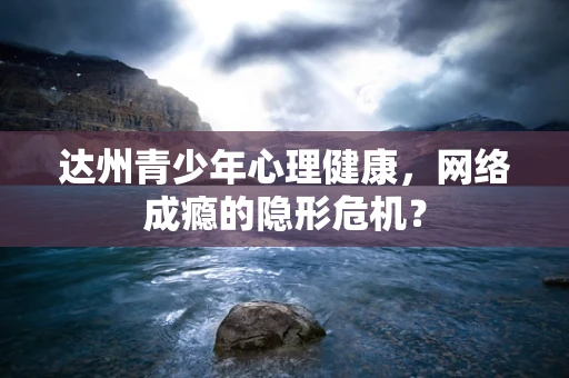 达州青少年心理健康，网络成瘾的隐形危机？