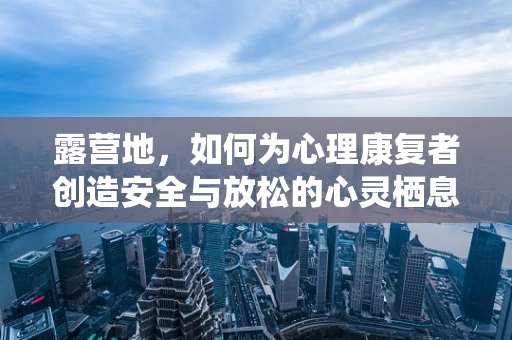 露营地，如何为心理康复者创造安全与放松的心灵栖息地？