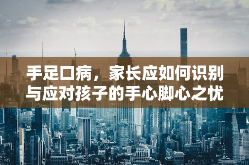 手足口病，家长应如何识别与应对孩子的手心脚心之忧？