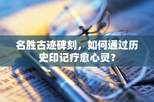 名胜古迹碑刻，如何通过历史印记疗愈心灵？