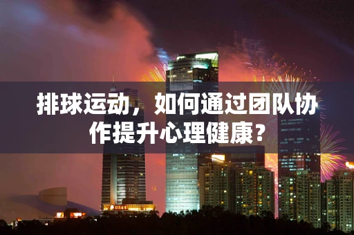 排球运动，如何通过团队协作提升心理健康？