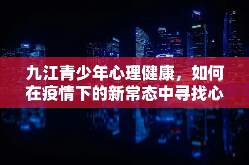 九江青少年心理健康，如何在疫情下的新常态中寻找心理平衡？