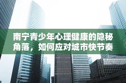 南宁青少年心理健康的隐秘角落，如何应对城市快节奏下的心理压力？
