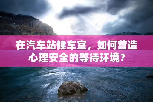 在汽车站候车室，如何营造心理安全的等待环境？