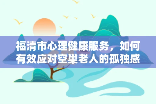 福清市心理健康服务，如何有效应对空巢老人的孤独感？