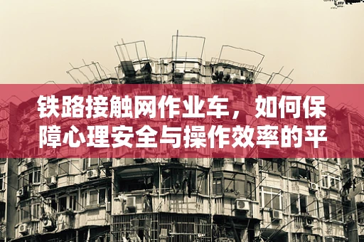 铁路接触网作业车，如何保障心理安全与操作效率的平衡？