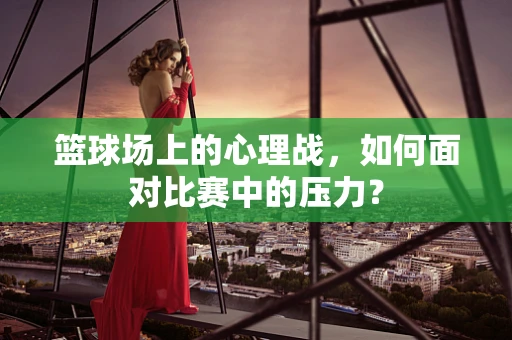篮球场上的心理战，如何面对比赛中的压力？