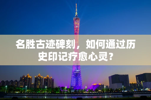 名胜古迹碑刻，如何通过历史印记疗愈心灵？