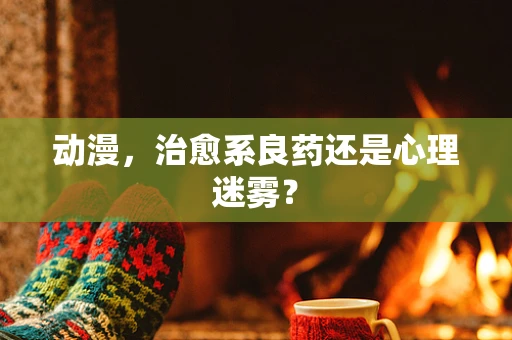动漫，治愈系良药还是心理迷雾？