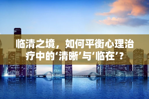 临清之境，如何平衡心理治疗中的‘清晰’与‘临在’？