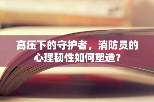 高压下的守护者，消防员的心理韧性如何塑造？