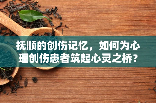 抚顺的创伤记忆，如何为心理创伤患者筑起心灵之桥？