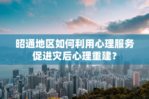 昭通地区如何利用心理服务促进灾后心理重建？