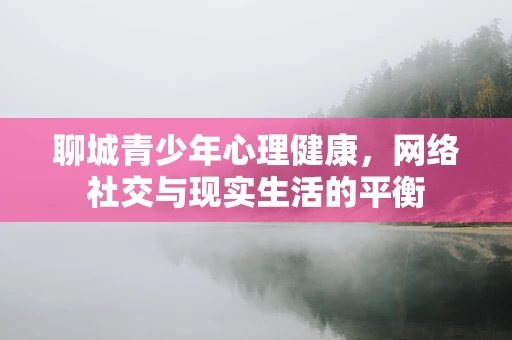 聊城青少年心理健康，网络社交与现实生活的平衡