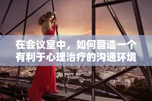 在会议室中，如何营造一个有利于心理治疗的沟通环境？