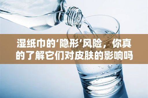 湿纸巾的‘隐形’风险，你真的了解它们对皮肤的影响吗？