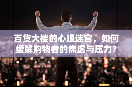 百货大楼的心理迷宫，如何缓解购物者的焦虑与压力？