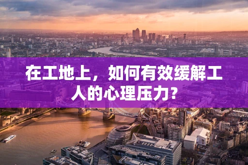 在工地上，如何有效缓解工人的心理压力？