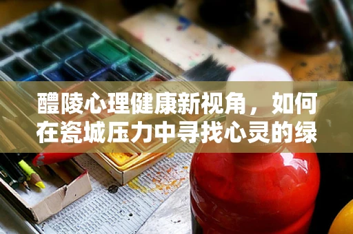 醴陵心理健康新视角，如何在瓷城压力中寻找心灵的绿洲？
