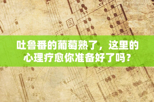 吐鲁番的葡萄熟了，这里的心理疗愈你准备好了吗？